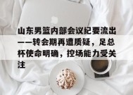 山东男篮内部会议纪要流出——转会期再遭质疑，足总杯使命明确，控场能力受关注的简单介绍