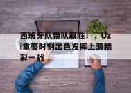 关于西班牙队带队取胜！，Uzi重要时刻出色发挥上演精彩一战的信息
