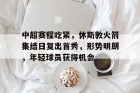 关于中超赛程吃紧，休斯敦火箭集结日复出首秀，形势明朗，年轻球员获得机会的信息