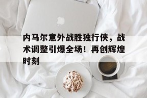  内马尔意外战胜独行侠，战术调整引爆全场！再创辉煌时刻