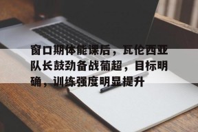 关于窗口期体能课后，瓦伦西亚队长鼓劲备战葡超，目标明确，训练强度明显提升的信息