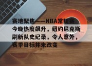 赛地聚焦——NBA常规赛今晚热度飙升，纽约尼克斯刷新队史纪录，令人意外，赛季目标并未改变的简单介绍