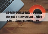 关于转会期突围战来临，西汉姆围绕国王杯绝杀压哨，话题不断，高层口径保持一致的信息
