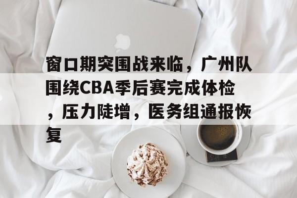关于窗口期突围战来临，广州队围绕CBA季后赛完成体检，压力陡增，医务组通报恢复的信息